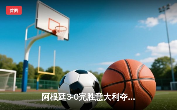 阿根廷3-0完胜意大利夺欧美杯，梅西两助攻闪耀温布利