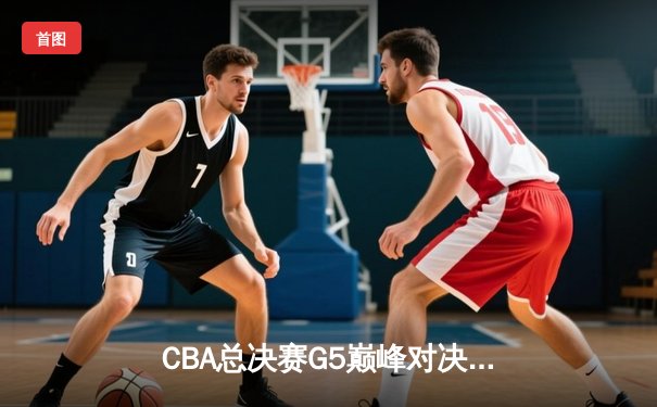 CBA总决赛G5巅峰对决：辽宁本钢加时险胜广东宏远完成三连冠伟业